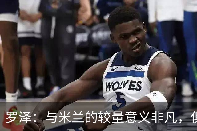 罗泽：与米兰的较量意义非凡，俱乐部历史上还有更关键的时刻